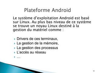 Le système d’exploitation Android est basé
sur Linux. Au plus bas niveau de ce système
se trouve un noyau Linux destiné à la
gestion du matériel comme :
}  Drivers de ces terminaux,
}  La gestion de la mémoire,
}  La gestion des processus
}  L’accès au réseau
}  …
10
 