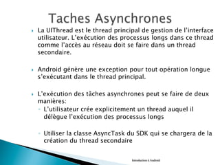 }  La UIThread est le thread principal de gestion de l’interface
utilisateur. L’exécution des processus longs dans ce thread
comme l’accès au réseau doit se faire dans un thread
secondaire.
}  Android génère une exception pour tout opération longue
s’exécutant dans le thread principal.
}  L’exécution des tâches asynchrones peut se faire de deux
manières:
◦  L’utilisateur crée explicitement un thread auquel il
délègue l’exécution des processus longs
◦  Utiliser la classe AsyncTask du SDK qui se chargera de la
création du thread secondaire
	
  	
   Introduction à Android
 