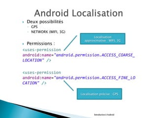 }  Deux possibilités
◦  GPS
◦  NETWORK (WIFI, 3G)
}  Permissions : 	
  	
  
<uses-­‐permission	
  
android:name="android.permission.ACCESS_COARSE_
LOCATION"	
  />	
  
	
  
<uses-­‐permission	
  
android:name="android.permission.ACCESS_FINE_LO
CATION"	
  />	
  
Introduction à Android
Localisation
approximative : WIFI, 3G
Localisation précise : GPS
 