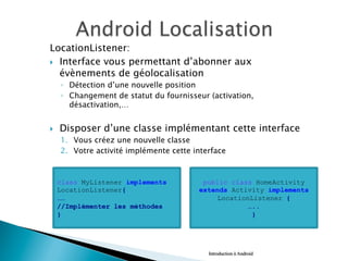 LocationListener:
}  Interface vous permettant d’abonner aux
évènements de géolocalisation
◦  Détection d’une nouvelle position
◦  Changement de statut du fournisseur (activation,
désactivation,…
}  Disposer d’une classe implémentant cette interface
1.  Vous créez une nouvelle classe
2.  Votre activité implémente cette interface
Introduction à Android
class MyListener implements
LocationListener{
……
//Implémenter les méthodes
}
public class HomeActivity
extends Activity implements
LocationListener {
…..
}
 