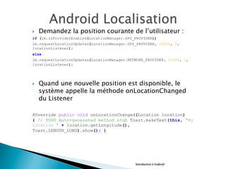 }  Demandez la position courante de l’utilisateur :
if (lm.isProviderEnabled(LocationManager.GPS_PROVIDER))
lm.requestLocationUpdates(LocationManager.GPS_PROVIDER, 10000, 0,
locationListener);
else
lm.requestLocationUpdates(LocationManager.NETWORK_PROVIDER, 10000, 0,
locationListener);
}  Quand une nouvelle position est disponible, le
système appelle la méthode onLocationChanged
du Listener
@Override public void onLocationChanged(Location location)
{ // TODO Auto-generated method stub Toast.makeText(this, "My
Location " + location.getLongitude(),
Toast.LENGTH_LONG).show(); }
Introduction à Android
 