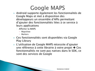 }  Android supporte également les fonctionnalités de
Google Maps et met à disposition des
développeurs un ensemble d’APIs permettant
d’ajouter des fonctionnalités liées à ce service à
leurs applications
◦  Afficher la MAPS
–  MapsView
–  Markers
}  Ces fonctionnalités sont disponibles via Google
Play Library
}  L’utilisation de Google MAPS nécessite d’ajouter
une référence à cette librairie à votre projet è Ces
fonctionnalités ne sont pas natives dans le SDK, ce
sont des services de Google
Introduction à Android
 