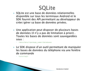 }  SQLite est une base de données relationnelles
disponible sur tous les terminaux Android et le
SDK fournit des API permettant au développeur de
créer/gérer sa base de données privées.
}  Une application peut disposer de plusieurs bases
de données (il n’y a pas de limitation à priori) .
Toutes les bases de données sont sauvegardées
sous :
◦  /data/data/<package_name>/databases
}  Le SDK dispose d’un outil permettant de manipuler
les bases de données du téléphone via une fenêtre
de commande
◦  tools/sql3
Introduction à Android
 