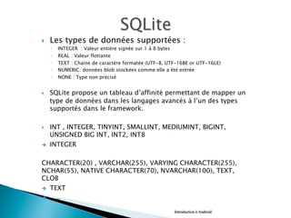 }  Les types de données supportées :
◦  INTEGER : Valeur entière signée sur 1 à 8 bytes
◦  REAL : Valeur flottante
◦  TEXT : Chaine de caractère formatée (UTF-8, UTF-16BE or UTF-16LE)
◦  NUMERIC: données blob stockées comme elle a été entrée
◦  NONE : Type non précisé
}  SQLite propose un tableau d’affinité permettant de mapper un
type de données dans les langages avancés à l’un des types
supportés dans le framework.
}  INT , INTEGER, TINYINT, SMALLINT, MEDIUMINT, BIGINT,
UNSIGNED BIG INT, INT2, INT8
è  INTEGER
CHARACTER(20) , VARCHAR(255), VARYING CHARACTER(255),
NCHAR(55), NATIVE CHARACTER(70), NVARCHAR(100), TEXT,
CLOB
è  TEXT
è  …..
Introduction à Android
 