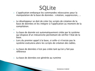 }  L’application embarque les commandes nécessaires pour la
manipulation de la base de données : création, suppression,….
}  Le développeur se doit de créer les scripts de création de la
base de données et les intégrer à l’application au moment de la
compilation.
} 
}  La base de donnée est automatiquement créée par le système
qui dispose d’un mécanisme permettant de vérifier l’état de la
base.
}  Lors du premier appel à la base, si celle-ci n’existe pas le
système exécutera alors les scripts de création des tables.
}  La base de données n’est pas créée tant qu’on y fait pas
référence
}  La base de données est générée au runtime
Introduction à Android
 