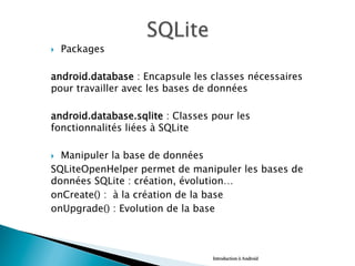 }  Packages
android.database : Encapsule les classes nécessaires
pour travailler avec les bases de données
android.database.sqlite : Classes pour les
fonctionnalités liées à SQLite
}  Manipuler la base de données
SQLiteOpenHelper permet de manipuler les bases de
données SQLite : création, évolution…
onCreate() : à la création de la base
onUpgrade() : Evolution de la base
Introduction à Android
 