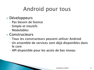 }  Développeurs
◦  Pas besoin de licence
◦  Simple et intuitifs
◦  Modulables
}  Constructeurs
◦  Tous les constructeurs peuvent utiliser Android
◦  Un ensemble de services sont déjà disponibles dans
le core
◦  API disponible pour les accès de bas niveau
Introduction à Android 12
 