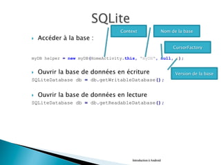 }  Accéder à la base :
myDB helper = new myDB(HomeActivity.this, "myDB", null, 1);
}  Ouvrir la base de données en écriture
SQLiteDatabase db = db.getWritableDatabase();
}  Ouvrir la base de données en lecture
SQLiteDatabase db = db.getReadableDatabase();
Introduction à Android
Context Nom de la base
CursorFactory
Version de la base
 