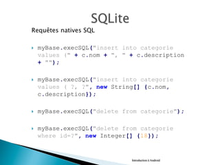 Requêtes natives SQL
}  myBase.execSQL("insert into categorie
values (" + c.nom + ", " + c.description
+ "");
}  myBase.execSQL("insert into categorie
values ( ?, ?", new String[] {c.nom,
c.description});
}  myBase.execSQL("delete from categorie");
}  myBase.execSQL("delete from categorie
where id=?", new Integer[] {18});
Introduction à Android
 