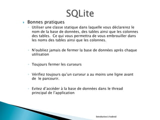 }  Bonnes pratiques
◦  Utiliser une classe statique dans laquelle vous déclarerez le
nom de la base de données, des tables ainsi que les colonnes
des tables. Ce qui vous permettra de vous embrouiller dans
les noms des tables ainsi que les colonnes.
◦  N’oubliez jamais de fermer la base de données après chaque
utilisation
◦  Toujours fermer les curseurs
◦  Vérifiez toujours qu’un curseur a au moins une ligne avant
de le parcourir.
◦  Evitez d’accéder à la base de données dans le thread
principal de l’application
Introduction à Android
 