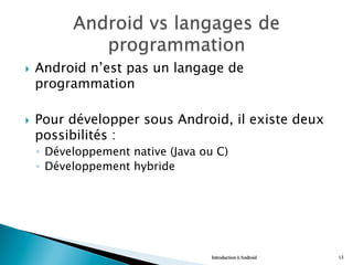 }  Android n’est pas un langage de
programmation
}  Pour développer sous Android, il existe deux
possibilités :
◦  Développement native (Java ou C)
◦  Développement hybride
Introduction à Android 13
 