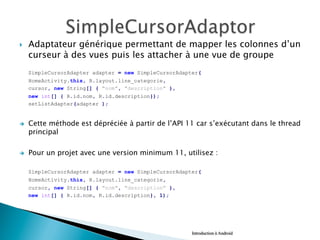 }  Adaptateur générique permettant de mapper les colonnes d’un
curseur à des vues puis les attacher à une vue de groupe
SimpleCursorAdapter adapter = new SimpleCursorAdapter(
HomeActivity.this, R.layout.line_categorie,
cursor, new String[] { "nom", "description" },
new int[] { R.id.nom, R.id.description});
setListAdapter(adapter );
è  Cette méthode est dépréciée à partir de l’API 11 car s’exécutant dans le thread
principal
è  Pour un projet avec une version minimum 11, utilisez :
SimpleCursorAdapter adapter = new SimpleCursorAdapter(
HomeActivity.this, R.layout.line_categorie,
cursor, new String[] { "nom", "description" },
new int[] { R.id.nom, R.id.description}, 1);
Introduction à Android
 