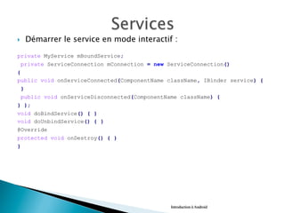 }  Démarrer le service en mode interactif :
private MyService mBoundService;
private ServiceConnection mConnection = new ServiceConnection()
{
public void onServiceConnected(ComponentName className, IBinder service) {
}
public void onServiceDisconnected(ComponentName className) {
} };
void doBindService() { }
void doUnbindService() { }
@Override
protected void onDestroy() { }
}
Introduction à Android
 