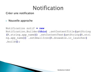 Créer une notification
}  Nouvelle approche
Notification notif = new
Notification.Builder(this) .setContentTitle(getString
(R.string.app_name)) .setContentText(getString(R.stri
ng.app_name)) .setSmallIcon(R.drawable.ic_launcher)
.build();
Introduction à Android
 