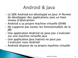 }  Le SDK Android est développé en Java à Permet
de développer des applications avec un haut
niveau d’abstraction
}  Android a sa propre machine virtuelle (DVM)
}  Ne supporte pas toutes les fonctionnalités de la
JRE
}  Une application Android ne peut pas s’exécuter
sur une machine virtuelle Java
}  Une application Java (native) ne peut pas
s’exécuter sous Android
}  Android dispose de sa propre machine virtuelle
Introduction à Android 14
 