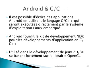 }  Il est possible d’écrire des applications
Android en utilisant le langage C/C++ qui
seront exécutées directement par le système
d’exploitation Linux embarqué
}  Android fournit le kit de développement NDK
pour les développements d’application en C/
C++
}  Utilisé dans le développement de jeux 2D/3D
se basant fortement sur la librairie OpenGL
Introduction à Android 15
 
