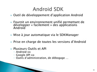 }  Outil de développement d’application Android
}  Fournit un environnement unifié permettant de
développer « facilement » des applications
Android
}  Mise à jour automatique via le SDKManager
}  Prise en charge de toutes les versions d’Android
}  Plusieurs Outils et API
◦  Android xx
◦  Google API xx
◦  Outils d’administration, de débogage …
18
 