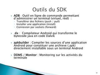 }  ADB : Outil en ligne de commande permettant
d’administrer un terminal (virtuel, réel) :
◦  Transférer des fichiers (push / pull)
◦  Installer une application (install)
◦  Connexion par sockets (forward)
}  dx : Compilateur Android qui transforme le
bytecode java en code Dalvik
}  apkbuilder : Compiler les sources d’une application
Android pour constituer une archieve (.apk)
directement installable sous un terminal Android
}  DDMS / Monitor : Monitoring sur les activités du
terminale
19
 