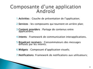 1. Activities : Couche de présentation de l’application;
2. Services : les composants qui tournent en arrière plan;
3. Content providers : Partage de contenus entre
applications;
4. Intents : Framework de communication interapplications.
5. Broadcast receivers : Consommateurs des messages
diffusés par les intents.
6. Widgets : Composant d’application visuels;
7. Notifications :Framework de notifications aux utilisateurs;
24
 