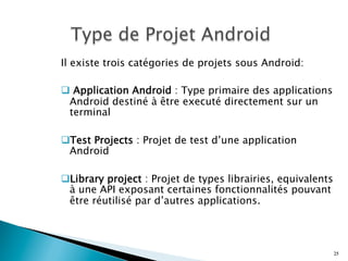 Il existe trois catégories de projets sous Android:
q  Application Android : Type primaire des applications
Android destiné à être executé directement sur un
terminal
q Test Projects : Projet de test d’une application
Android
q Library project : Projet de types librairies, equivalents
à une API exposant certaines fonctionnalités pouvant
être réutilisé par d’autres applications.
25
 