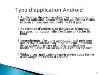 1. Application de premier plan: c’est une application
qui est utilisable uniquement lorsqu’elle est visible
et mise en suspens lorqu’elle ne l’est pas;
2. Application d’arrière plan (Services): N’interagit
pas avec l’utilsateur, elle s’exécute en tâche de
fond.
3. Intermittente: c’est une application qui présente
une certaine interactivité mais effectue l’essentiel
de sa tâche en arrière plan. Ces applications
notifient l’utilisateur lorsque cela est nécessaire;
4. Widget: ces applications représentées sous forme
d’un widget de l’écran d’accueil;
26
 