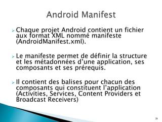 Ø Chaque projet Android contient un fichier
aux format XML nommé manifeste
(AndroidManifest.xml).
Ø Le manifeste permet de définir la structure
et les métadonnées d’une application, ses
composants et ses prérequis.
Ø Il contient des balises pour chacun des
composants qui constituent l’application
(Activities, Services, Content Providers et
Broadcast Receivers)
28
 
