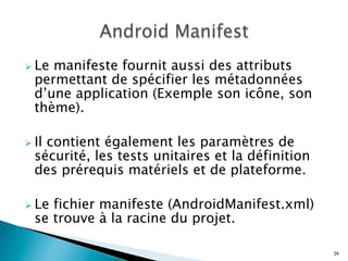 Ø Le manifeste fournit aussi des attributs
permettant de spécifier les métadonnées
d’une application (Exemple son icône, son
thème).
Ø Il contient également les paramètres de
sécurité, les tests unitaires et la définition
des prérequis matériels et de plateforme.
Ø Le fichier manifeste (AndroidManifest.xml)
se trouve à la racine du projet.
29
 