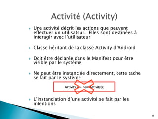 }  Une activité décrit les actions que peuvent
effectuer un utilisateur. Elles sont destinées à
interagir avec l’utilisateur
}  Classe héritant de la classe Activity d’Android
}  Doit être déclarée dans le Manifest pour être
visible par le système
}  Ne peut être instanciée directement, cette tache
se fait par le système
}  L’instanciation d’une activité se fait par les
intentions
33
Activity a = new Activity();
 