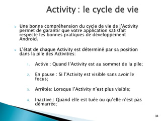 Activity : le cycle de vie
34
Ø  Une bonne compréhension du cycle de vie de l’Activity
permet de garantir que votre application satisfait
respecte les bonnes pratiques de développement
Android.
Ø  L’état de chaque Activity est déterminé par sa position
dans la pile des Activities:
1.  Active : Quand l’Activity est au sommet de la pile;
2.  En pause : Si l’Activity est visible sans avoir le
focus;
3.  Arrêtée: Lorsque l’Activity n’est plus visible;
4.  Inactive : Quand elle est tuée ou qu’elle n’est pas
démarrée;
 