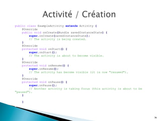 public class ExampleActivity extends Activity {
@Override
public void onCreate(Bundle savedInstanceState) {
super.onCreate(savedInstanceState);
// The activity is being created.
}
@Override
protected void onStart() {
super.onStart();
// The activity is about to become visible.
}
@Override
protected void onResume() {
super.onResume();
// The activity has become visible (it is now "resumed").
}
@Override
protected void onPause() {
super.onPause();
// Another activity is taking focus (this activity is about to be
"paused").
}
}
	
  
36
 