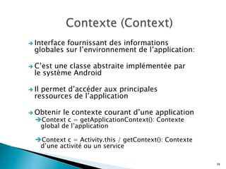 è Interface fournissant des informations
globales sur l’environnement de l’application:
è C’est une classe abstraite implémentée par
le système Android
è Il permet d’accéder aux principales
ressources de l’application
è Obtenir le contexte courant d’une application
è Context c = getApplicationContext(): Contexte
global de l’application
è Context c = Activity.this / getContext(): Contexte
d’une activité ou un service
38
 