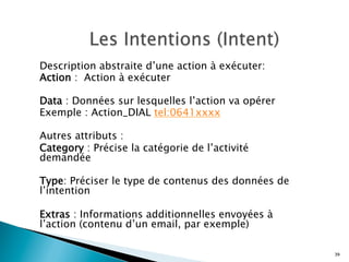 Description abstraite d’une action à exécuter:
Action : Action à exécuter
Data : Données sur lesquelles l’action va opérer
Exemple : Action_DIAL tel:0641xxxx
Autres attributs :
Category : Précise la catégorie de l’activité
demandée
Type: Préciser le type de contenus des données de
l’intention
Extras : Informations additionnelles envoyées à
l’action (contenu d’un email, par exemple)
39
 