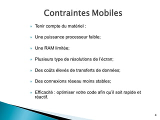 Contraintes Mobiles
4
}  Tenir compte du matériel :
}  Une puissance processeur faible;
}  Une RAM limitée;
}  Plusieurs type de résolutions de l’écran;
}  Des coûts élevés de transferts de données;
}  Des connexions réseau moins stables;
}  Efficacité : optimiser votre code afin qu’il soit rapide et
réactif.
 