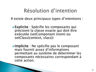 Il existe deux principaux types d’intentions :
è Explicite : Spécifie les composants qui
précisent la classe exacte qui doit être
exécutée (setComponant (nom) ou
setClass(context, class))
è Implicite : Ne spécifie pas le composant
mais fournit assez d’informations
permettant au système de déterminer les
composants nécessaires correspondant à
cette action.
40
 