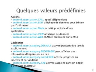 Actions
– android.intent.action.CALL appel téléphonique
– android.intent.action.EDIT affichage de données pour édition
par l’utilisateur
– android.intent.action.MAIN activité principale d’une
application
– android.intent.action.VIEW affichage de données
– android.intent.action.WEB_SEARCH recherche sur le WEB
Catégories
– android.intent.category.DEFAULT activité pouvant être lancée
explicitement
– android.intent.category.BROWSABLE peut afficher une
information désignée par un lien
– android.intent.category.LAUNCHER activité proposée au
lancement par Android
– android.intent.category.TAB activité associée dans un onglet
d’interface (TabHost)
44
 