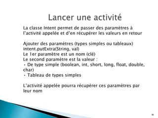 La classe Intent permet de passer des paramètres à
l’activité appelée et d’en récupérer les valeurs en retour
Ajouter des paramètres (types simples ou tableaux)
intent.putExtra(String, val)
Le 1er paramètre est un nom (clé)
Le second paramètre est la valeur :
• De type simple (boolean, int, short, long, float, double,
char)
• Tableau de types simples
L’activité appelée pourra récupérer ces paramètres par
leur nom
46
 