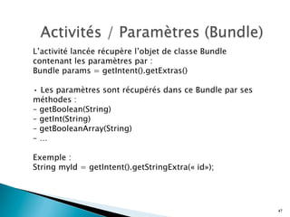 L’activité lancée récupère l’objet de classe Bundle
contenant les paramètres par :
Bundle params = getIntent().getExtras()
• Les paramètres sont récupérés dans ce Bundle par ses
méthodes :
– getBoolean(String)
– getInt(String)
– getBooleanArray(String)
– …
Exemple :
String myId = getIntent().getStringExtra(« id»);
47
 