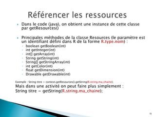 }  Dans le code (java), on obtient une instance de cette classe
par getResources()
}  Principales méthodes de la classe Resources (le paramètre est
un identifiant défini dans R de la forme R.type.nom) :
◦  boolean getBoolean(int)
◦  int getInteger(int)
◦  int[] getArray(int)
◦  String getString(int)
◦  String[] getStringArray(int)
◦  int getColor(int)
◦  float getDimension(int)
◦  Drawable getDrawable(int)
Exemple : String titre = context.getResources().getString(R.string.ma_chaine);
Mais dans une activité on peut faire plus simplement :
String titre = getString(R.string.ma_chaine);
51
 