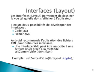 Les interfaces (Layout) permettent de dessiner
la vue tel qu’elle doit s’afficher à l’utilisateur.
Il existe deux possibilités de développer des
interfaces :
è  Code java
è  Fichier XML
Android recommande l’utilisation des fichiers
XML pour définir les interfaces.
è  Une interface XML peut être associée à une
activité (vue) grâce à la méthode
setContentView (identifiant)
Exemple : setContentView(R.layout.login);
54
 