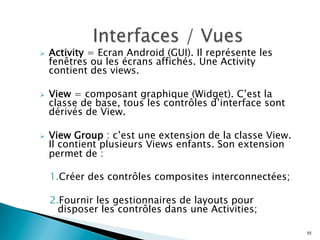 Ø  Activity = Ecran Android (GUI). Il représente les
fenêtres ou les écrans affichés. Une Activity
contient des views.
Ø  View = composant graphique (Widget). C’est la
classe de base, tous les contrôles d’interface sont
dérivés de View.
Ø  View Group : c’est une extension de la classe View.
Il contient plusieurs Views enfants. Son extension
permet de :
1. Créer des contrôles composites interconnectées;
2. Fournir les gestionnaires de layouts pour
disposer les contrôles dans une Activities;
55
 