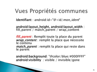 Identifiant : android:id="@+id/mon_ident" 
android:layout_height, android:layout_width :
fill_parent / match_parent / wrap_content
fill_parent : Remplit toute la place du parent
wrap_content : remplit la place que nécessite
le contenu
match_parent : remplit la place qui reste dans
le parent
android:background: "@color/blue/#000FFFF"
android:visibility : visible / invisible/gone
56
 