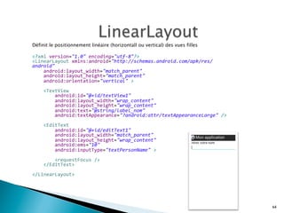 Définit le positionnement linéaire (horizontall ou vertical) des vues filles
<?xml	
  version="1.0"	
  encoding="utf-­‐8"?>	
  
<LinearLayout	
  xmlns:android="http://schemas.android.com/apk/res/
android"	
  
	
  	
  	
  	
  android:layout_width="match_parent"	
  
	
  	
  	
  	
  android:layout_height="match_parent"	
  
	
  	
  	
  	
  android:orientation="vertical"	
  >	
  
	
  
	
  	
  	
  	
  <TextView	
  
	
  	
  	
  	
  	
  	
  	
  	
  android:id="@+id/textView1"	
  
	
  	
  	
  	
  	
  	
  	
  	
  android:layout_width="wrap_content"	
  
	
  	
  	
  	
  	
  	
  	
  	
  android:layout_height="wrap_content"	
  
	
  	
  	
  	
  	
  	
  	
  	
  android:text="@string/label_nom"	
  
	
  	
  	
  	
  	
  	
  	
  	
  android:textAppearance="?android:attr/textAppearanceLarge"	
  />	
  
	
  
	
  	
  	
  	
  <EditText	
  
	
  	
  	
  	
  	
  	
  	
  	
  android:id="@+id/editText1"	
  
	
  	
  	
  	
  	
  	
  	
  	
  android:layout_width="match_parent"	
  
	
  	
  	
  	
  	
  	
  	
  	
  android:layout_height="wrap_content"	
  
	
  	
  	
  	
  	
  	
  	
  	
  android:ems="10"	
  
	
  	
  	
  	
  	
  	
  	
  	
  android:inputType="textPersonName"	
  >	
  
	
  
	
  	
  	
  	
  	
  	
  	
  	
  <requestFocus	
  />	
  
	
  	
  	
  	
  </EditText>	
  
	
  
</LinearLayout>
64
 