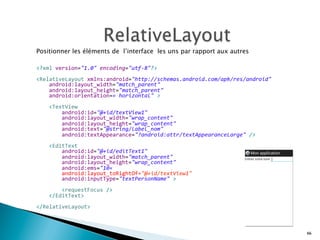 Positionner les éléments de l’interface les uns par rapport aux autres
	
  
	
  
<?xml	
  version="1.0"	
  encoding="utf-­‐8"?>	
  
	
  
<RelativeLayout	
  xmlns:android="http://schemas.android.com/apk/res/android"	
  
	
  	
  	
  	
  android:layout_width="match_parent"	
  
	
  	
  	
  	
  android:layout_height="match_parent"	
  
	
  	
  	
  	
  android:orientation=«	
  horizontal"	
  >	
  
	
  
	
  	
  	
  	
  <TextView	
  
	
  	
  	
  	
  	
  	
  	
  	
  android:id="@+id/textView1"	
  
	
  	
  	
  	
  	
  	
  	
  	
  android:layout_width="wrap_content"	
  
	
  	
  	
  	
  	
  	
  	
  	
  android:layout_height="wrap_content"	
  
	
  	
  	
  	
  	
  	
  	
  	
  android:text="@string/label_nom"	
  
	
  	
  	
  	
  	
  	
  	
  	
  android:textAppearance="?android:attr/textAppearanceLarge"	
  />	
  
	
  
	
  	
  	
  	
  <EditText	
  
	
  	
  	
  	
  	
  	
  	
  	
  android:id="@+id/editText1"	
  
	
  	
  	
  	
  	
  	
  	
  	
  android:layout_width="match_parent"	
  
	
  	
  	
  	
  	
  	
  	
  	
  android:layout_height="wrap_content"	
  
	
  	
  	
  	
  	
  	
  	
  	
  android:ems="10«	
  	
  
	
  	
  	
  	
  	
  	
  	
  	
  android:layout_toRightOf="@+id/textView1"	
  
	
  	
  	
  	
  	
  	
  	
  	
  android:inputType="textPersonName"	
  >	
  
	
  
	
  	
  	
  	
  	
  	
  	
  	
  <requestFocus	
  />	
  
	
  	
  	
  	
  </EditText>	
  
	
  
</RelativeLayout>
66
 
