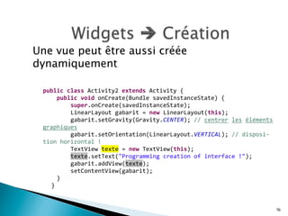 Une vue peut être aussi créée
dynamiquement
70
	
   	
  
	
  
	
  
public	
  class	
  Activity2	
  extends	
  Activity	
  {	
  
	
   	
   public	
  void	
  onCreate(Bundle	
  savedInstanceState)	
  {	
  
	
   	
   	
   super.onCreate(savedInstanceState);	
  
	
   	
   	
   LinearLayout	
  gabarit	
  =	
  new	
  LinearLayout(this);	
  
	
   	
   	
   gabarit.setGravity(Gravity.CENTER);	
  //	
  centrer	
  les	
  éléments	
  
graphiques	
  
	
   	
   	
   gabarit.setOrientation(LinearLayout.VERTICAL);	
  //	
  disposi-­‐
tion	
  horizontal	
  !	
  
	
   	
   	
   TextView	
  texte	
  =	
  new	
  TextView(this);	
  
	
   	
   	
   texte.setText("Programming	
  creation	
  of	
  interface	
  !");	
  
	
   	
   	
   gabarit.addView(texte);	
  
	
   	
   	
   setContentView(gabarit);	
  
	
   	
   }	
  
	
   }	
  
 