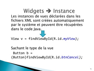 Les instances de vues déclarées dans les
fichiers XML sont créées automatiquement
par le système et peuvent être récupérées
dans le code Java.
View	
  v	
  =	
  findViewById(R.id.myView);	
  
Sachant le type de la vue
	
  Button	
  b	
  =	
  
(Button)findViewById(R.id.btnCancel);	
  	
  
71
 