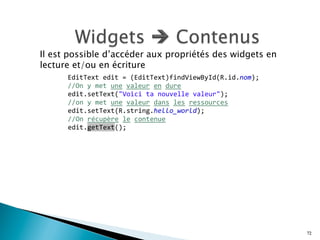 Il est possible d’accéder aux propriétés des widgets en
lecture et/ou en écriture
72
	
   	
  
	
  
	
  
	
  	
  	
  	
  EditText	
  edit	
  =	
  (EditText)findViewById(R.id.nom);	
  	
  
	
  	
  	
  	
  //On	
  y	
  met	
  une	
  valeur	
  en	
  dure	
  	
  	
  
	
   edit.setText("Voici	
  ta	
  nouvelle	
  valeur");	
  
	
   //on	
  y	
  met	
  une	
  valeur	
  dans	
  les	
  ressources	
  	
  
	
   edit.setText(R.string.hello_world);	
  	
  
	
   //On	
  récupère	
  le	
  contenue	
  	
  
	
   edit.getText();	
  
 