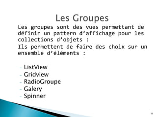 Les	
  groupes	
  sont	
  des	
  vues	
  permettant	
  de	
  
définir	
  un	
  pattern	
  d’affichage	
  pour	
  les	
  
collections	
  d’objets	
  :	
  	
  
Ils	
  permettent	
  de	
  faire	
  des	
  choix	
  sur	
  un	
  
ensemble	
  d’éléments	
  :	
  	
  
	
  
-  ListView
-  Gridview
-  RadioGroupe
-  Galery
-  Spinner
	
  
77
 