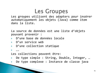 Les	
  groupes	
  utilisent	
  des	
  adapters	
  pour	
  insérer	
  
automatiquement	
  les	
  objets	
  (Java)	
  comme	
  item	
  
dans	
  la	
  liste.	
  	
  
	
  
La	
  source	
  de	
  données	
  est	
  une	
  liste	
  d’objets	
  
pouvant	
  provenir	
  :	
  	
  
}  D’une	
  base	
  de	
  données	
  locale	
  	
  
}  D’un	
  service	
  web	
  	
  
}  D’une	
  collection	
  statique	
  
}  ….	
  
Les	
  collections	
  peuvent	
  être:	
  	
  
}  De	
  type	
  simple	
  :	
  String,	
  Double,	
  Integer,	
  …	
  
}  De	
  type	
  complexe	
  :	
  Instance	
  de	
  classe	
  java	
  
79
 