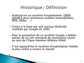 }  Android est un système d’exploitation OPEN
SOURCE pour terminaux mobiles (smartphones,
PDA, tablet, …)
}  Conçu à la base par une startup (Android)
rachetée par Google en 2005
}  Pour la promotion de ce système Google a fédéré
autour de lui une trentaine de partenaires réunis
au sein de l’Open Handset Alliance (OHA)
}  C’est aujourd’hui le système d’exploitation mobile
le plus utilisé à travers le monde

8
 