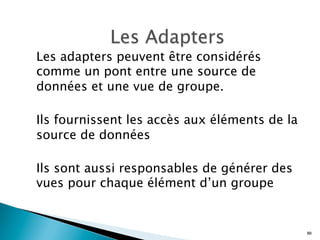 Les adapters peuvent être considérés
comme un pont entre une source de
données et une vue de groupe.
Ils fournissent les accès aux éléments de la
source de données
Ils sont aussi responsables de générer des
vues pour chaque élément d’un groupe
80
 